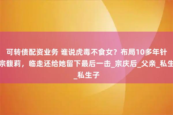 可转债配资业务 谁说虎毒不食女?布局10多年针对宗馥莉,临走还给她留下最后一击_宗庆后_父亲_私生子