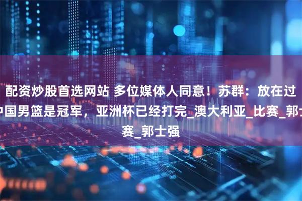 配资炒股首选网站 多位媒体人同意!苏群:放在过去中国男篮是冠军,亚洲杯已经打完_澳大利亚_比赛_郭士强