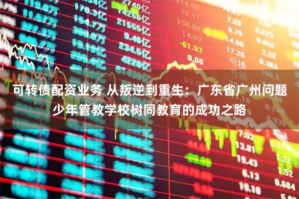 可转债配资业务 从叛逆到重生：广东省广州问题少年管教学校树同教育的成功之路