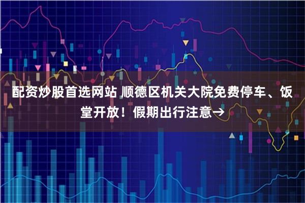 配资炒股首选网站 顺德区机关大院免费停车、饭堂开放！假期出行注意→