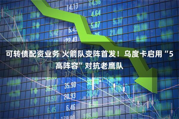 可转债配资业务 火箭队变阵首发！乌度卡启用“5高阵容”对抗老鹰队