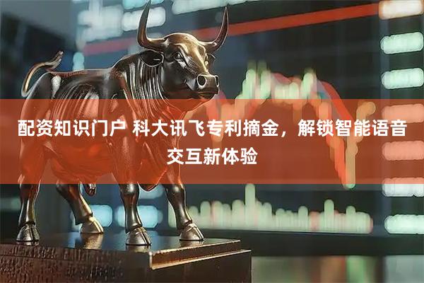 配资知识门户 科大讯飞专利摘金，解锁智能语音交互新体验